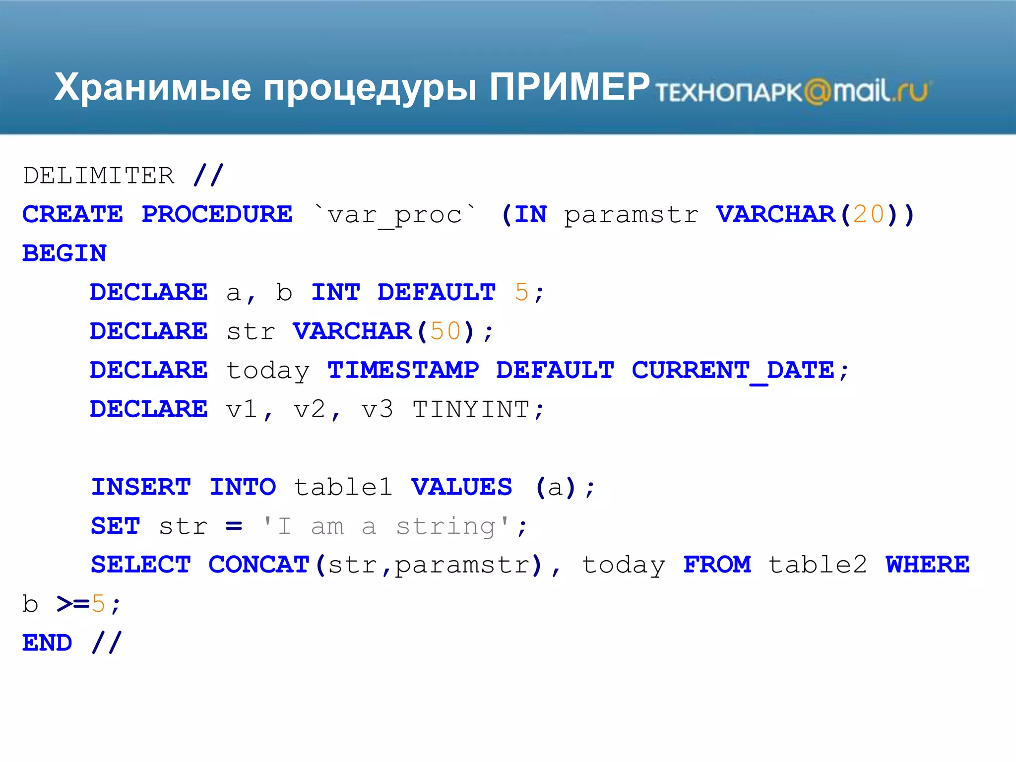 Хранимые процедуры ПРИМЕР
DELIMITER //
CREATE PROCEDURE `var_proc` (IN paramstr VARCHAR(20))
BEGIN
DECLARE a, b INT DEFAULT 5;
DECLARE str VARCHAR(50);
DECLARE today TIMESTAMP DEFAULT CURRENT_DATE;
DECLARE v1, v2, v3 TINYINT;
INSERT INTO table1 VALUES (a);
SET str = 'I am a string';
SELECT CONCAT(str,paramstr), today FROM table2 WHERE
b >=5;
END //
 