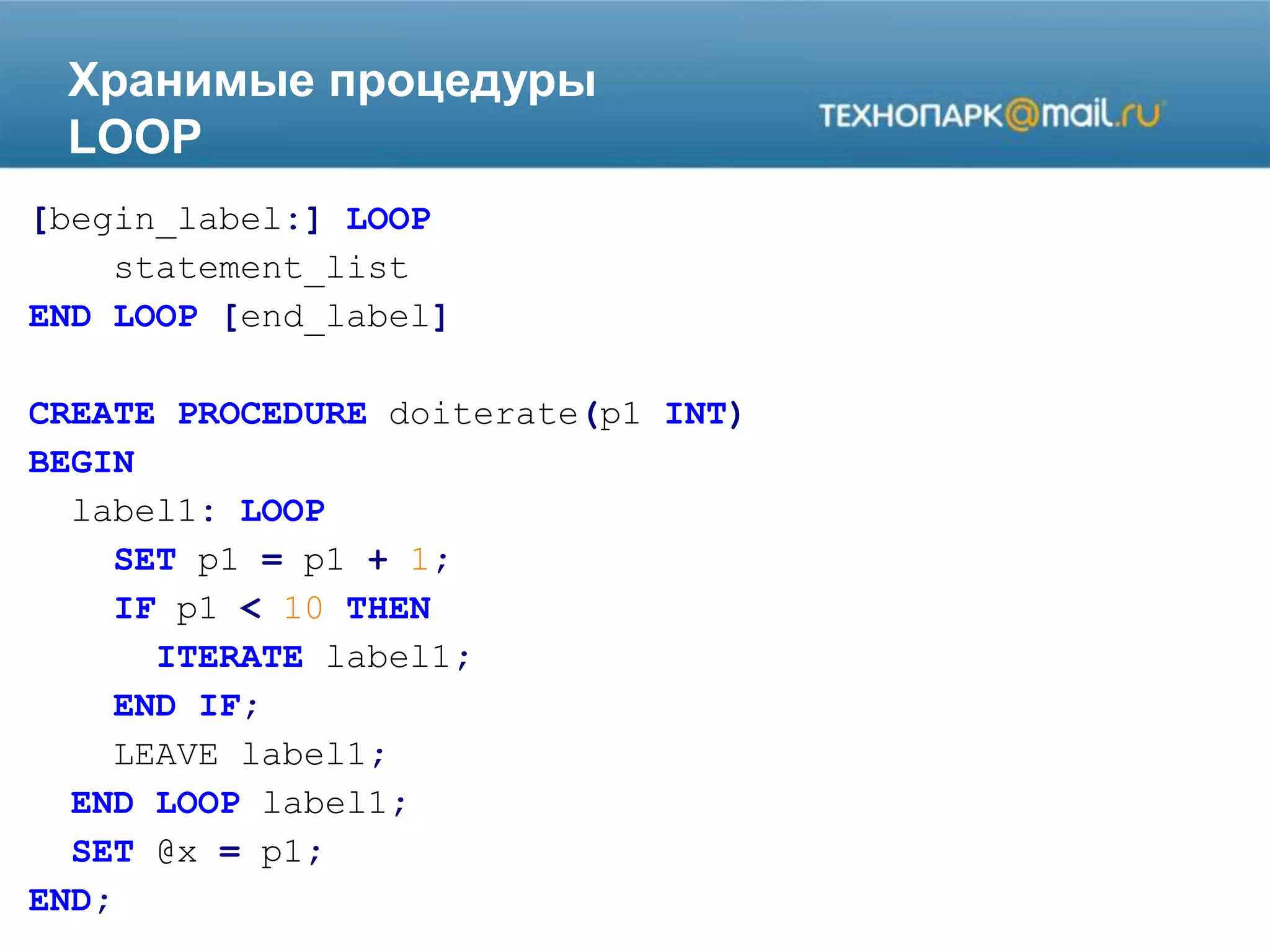 Хранимые процедуры
LOOP
[begin_label:] LOOP
statement_list
END LOOP [end_label]
CREATE PROCEDURE doiterate(p1 INT)
BEGIN
label1: LOOP
SET p1 = p1 + 1;
IF p1 < 10 THEN
ITERATE label1;
END IF;
LEAVE label1;
END LOOP label1;
SET @x = p1;
END;
 
