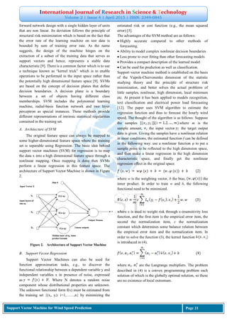 International Journal of Research in Science & Technology
Volume 2 | Issue 4 | April 2015 | ISSN: 2349-0845
Support Vector Machine for Wind Speed Prediction Page 21
forward network design with a single hidden layer of units
that are non linear. Its deviation follows the principle of
structural risk minimization which is based on the fact that
the error rate of the learning machine on test data is
bounded by sum of training error rate. As the name
suggests, the design of the machine hinges on the
extraction of a subset of the training data that serves as
support vectors and hence, represents a stable data
characteristic [9]. There is a common factor which is to use
a technique known as “kernel trick” which is to enable
operations to be performed in the input space rather than
the potentially high dimensional feature space [9]. SVMs
are based on the concept of decision planes that define
decision boundaries. A decision plane is a boundary
between a set of objects having different class
memberships. SVM includes the polynomial learning
machine, radial-basis function network and two layer
perceptron as special instances. These methods provide
different representations of intrinsic statistical regularities
contained in the training set.
A. Architecture of SVM
The original feature space can always be mapped to
some higher-dimensional feature space where the training
set is separable using Regression. The basic idea behind
support vector machines (SVM) for regression is to map
the data x into a high dimensional feature space through a
nonlinear mapping. Once mapping is done then SVMs
perform a linear regression in this feature space. The
architecture of Support Vector Machine is shown in Figure
2.
Figure 2. Architecture of Support Vector Machine
B. Support Vector Regression
Support Vector Machines can also be used for
function approximation tasks, e.g., to discover the
functional relationship between a dependent variable y and
independent variables x in presence of noise, expressed
as . Where N denotes a random noise
component whose distributional properties are unknown.
The unknown functional form f(x) must be estimated from
the training set {(xi, yi): i=1,……,n} by minimizing the
estimated risk or cost function (e.g., the mean squared
error) [5].
The advantages of the SVM method are as follows:
 Highly accurate compared to other methods of
forecasting.
 Ability to model complex nonlinear decision boundaries
 Less prone to over fitting than other forecasting models
 Provides a compact description of the learned model
 Can be used for prediction as well as classification.
Support vector machine method is established on the basis
of the Vapnik-Chervonenks dimension of the statistic
studying theory and the principle of structure risk
minimization, and better solves the actual problems of
little samples, nonlinear, high dimension, local minimum
etc. At present it has been applied to models recognition,
text classification and electrical power load forecasting
[12]. The paper uses SVM algorithm to estimate the
regression function and thus to forecast the hourly wind
speed. The thought of the algorithm is as follows: Suppose
the samples where m is the
sample amount, the input vector the target output
data is given. Giving the samples have a nonlinear relation
in most conditions, the estimated function f can be defined
in the following way: use a nonlinear function φ to put a
sample point to be reflected to the high dimension space,
and then make a linear regression in the high dimension
characteristic space, and finally get the nonlinear
regression effect in the original space.
where w is the weighting vector, b the bias, the
inner product. In order to train w and b, the following
functional need to be minimized.
where ε is used to weight risk through ε-insensitivity loss
function, and the first item is the empirical error item, the
second the normalization item, c the normalization
constant which determines some balance relation between
the empirical error item and the normalization item. In
order to solve the function (3), the kernel function
is introduced in (4).
where are the Langrange multipliers. The problem
described in (4) is a convex programming problem each
solution of which is the globally optimal solution, so these
are no existence of local extremum.
 