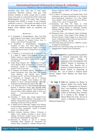 International Journal of Research in Science & Technology
Volume 2 | Issue 4 | April 2015 | ISSN: 2349-0845
Support Vector Machine for Wind Speed Prediction Page 25
developed using three years data of wind speed,
temperature, barometric pressure, wind gust, wind
direction, humidity on hourly average basis to predict
hourly wind speed. It is observed that SVM is better than
Backpropagation. For the SVM model, Mean Absolute
Percentage Error (MAPE) is around 7% and correlation
coefficient is close to 1. This justifies the ability of SVM
for wind speed prediction task. Results obtained from
Support Vector Machine model are satisfactory and
promising.
REFERENCES
[1] K. Sreelakshmi, P. Ramakanthkumar, “Short Term Wind
Speed Prediction Using Support Vector Machine Model”,
WSEAS Transactions on Computer Science, Issue 11,
Volume 7, pp-1828-1837, November 2008.
[2] K. Sreelakshmi, P. Ramakanthkumar, “Performance
Evaluation of Short Term Wind Speed Prediction
Techniques”, IJCSNS International Journal of Computer
science and Network Security, Volume 8 No.8, pp-162-169,
August 2008.
[3] L. S. Moulin, A. P. Alves da Silva, M. A. El-Sharkawi, and
R. J. Marks II, “Support Vector Machines for Transient
Stability Analysis of Large-Scale Power Systems”, IEEE
Transactions on Power Systems, Volume 19, No. 2, pp 818-
825, May 2004.
[4] Yongli Wang, Dongxiao NIU, “Optimization of Support
Vector Machines Based on Rough Sets in Seasonal Load
Forecasting”, Journal of Computational Information
Systems 7:5 (2011) 1479-1487.
[5] D. Thukaram, and Rimjhim Agrawal, “Discrimination of
Faulted Transmission Lines Using Multi Class Support
Vector Machines”, 16th National Power Systems
Conference, pp. 497 – 502,15th-17th December, 2010.
[6] B. Ravikumar, D. Thukaram and H. P. Khincha,
“Application Of Support Vector Machines For Fault
Diagnosis In Power Transmission System,” Generation,
Transmission & Distribution, IET, pp. 119-130, 2008.
[7] S. R. Samantaray and P. K. Dash, “High impedance fault
detection in distribution feeders using extended kalman
filters and support vector machine”, Euro. Transaction on
Electrical Power (2009), Published online in Wiley Inter
Science (www.interscience.wiley.com) DOI:
10.1002/etep.321.
[8] K.R.Sudha, Y. Butchi, Raju Prasad Reddy.P.V.G.D,
“Adaptive Power System Stabilizer Using Support Vector
Machine”, International Journal of Engineering Science and
Technology Volume 2(3), 2010, pp. 442-447.
[9] V. Malathi and N.S. Marimuthu, “Support Vector Machine
for Discrimination Between Fault and Magnetizing Inrush
Current in Power Transformer”, Journal of Computer
Science 3 (11): 894-897, 2007.
[10] Robert Lukomski, Kazimierz Wilkosz, “Utilization of
Support Vector Machine Classifiers to Power System
Topology Verification”, Modern Electric Power Systems
2010, Wroclaw, Poland MEPS'10 - paper P48.
[11] Ravikumar B., Thukaram D. and H. P. Khincha,
“Knowledge Based Approach for Transmission line
Distance Relay Coordination”, Fifteenth National Power
Systems Conference (NPSC), IIT Bombay, pp. 397-402,
December 2008.
[12] P. K. Dash, S. R. Samantaray, and Ganapati Panda, “Fault
Classification and Section Identification of an Advanced
Series-Compensated Transmission Line Using Support
Vector Machine”, IEEE Transactions On Power Delivery,
Volume 22, No. 1, pp. 67-73, January 2007.
[13] Samantaray, S.R. Dash, P.K. Panda, G., “Fault
Classification and Ground detection using Support Vector
Machine”, National Institute of Technology, Rourkela;
TENCON 2006. 2006 IEEE Region 10 Conference, pp. - 1-
3, 14-17 Nov. 2006.
[14] Muhammad Nizam, Azah Mohamed, Majid Al-Dabbagh,
and Aini Hussain, “Using Support Vector Machine for
Prediction Dynamic Voltage Collapse in an Actual Power
System”, International Journal of Electrical and Electronics
Engineering 3:10 2009 pp. – 601-606.
[15] Chih-Chung Chang and Chih-Jen Lin, “LIBSVM: a Library
for Support Vector Machines”.
[16] Chih-Wei Hsu, Chih-Chung Chang, and Chih-Jen Lin, “A
Practical Guide to Support Vector Classification”.
Mrs. Patil Sangita B has completed her post graduation
in Electrical Engineering from Pune
Vidyarthi Griha‟s College of
Engineering, Pune and Graduation from
AISSM‟S Institute of Information &
Technology, Pune. Presently She is
working as Assistant Professor In G. H.
Raisoni Institute of Engineering &
Technology. Her area of interest is Artificial Neural
Network, Support Vector Machines and Wind Power
Generation.
Mr. Bapu K Patil has completed his Masters In
Business Studies from Neville Wadia
College of Management & Research,
Pune-1 and Graduation in Mechanical
Engineering from Cusrow Wadia
Institute of Technology Pune. Presently
he is working as Dy. Manager In
Maxion Wheels Ltd., Pune. His area of
interest is Hydraulics, Maintenance in
Mechanical Engineering.
 