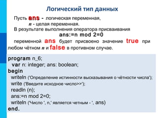 Логический тип данных
Пусть ansans - логическая переменная,
n - целая переменная.
В результате выполнения оператора присваивания
ans:=n mod 2=0
переменной ans будет присвоено значение true при
любом чётном n и false в противном случае.
program n_6;
var n: integer; ans: boolean;
begin
writeln ('Определение истинности высказывания о чётности числа');
write ('Введите исходное число>>');
readln (n);
ans:=n mod 2=0;
writeln ('Число ', n,' является четным - ', ans)
end.
 