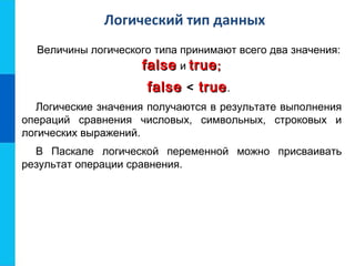 Логический тип данных
Величины логического типа принимают всего два значения:
falsefalse и truetrue;;
falsefalse < truetrue.
Логические значения получаются в результате выполнения
операций сравнения числовых, символьных, строковых и
логических выражений.
В Паскале логической переменной можно присваивать
результат операции сравнения.
 
