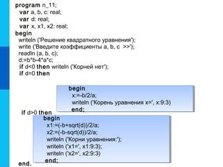 begin
x1:=(-b+sqrt(d))/2/a;
x2:=(-b-sqrt(d))/2/a;
writeln ('Корни уравнения:');
writeln ('x1=', x1:9:3);
writeln ('x2=', x2:9:3)
end;
begin
x1:=(-b+sqrt(d))/2/a;
x2:=(-b-sqrt(d))/2/a;
writeln ('Корни уравнения:');
writeln ('x1=', x1:9:3);
writeln ('x2=', x2:9:3)
end;
begin
x:=-b/2/a;
writeln ('Корень уравнения x=', x:9:3)
end;
begin
x:=-b/2/a;
writeln ('Корень уравнения x=', x:9:3)
end;
program n_11;
var a, b, c: real;
var d: real;
var x, x1, x2: real;
begin
writeln ('Решение квадратного уравнения');
write ('Введите коэффициенты a, b, c >>');
readln (a, b, c);
d:=b*b-4*a*c;
if d<0 then writeln ('Корней нет');
if d=0 then
if d>0 then
end.
 