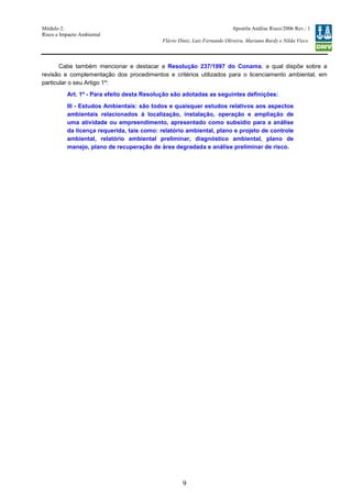Módulo 2:
Risco e Impacto Ambiental
– WO 53705093
Apostila Análise Risco/2006 Rev.: 1
Flávio Diniz, Luiz Fernando Oliveira, Mariana Bardy e Nilda Visco
9
Cabe também mencionar e destacar a Resolução 237/1997 do Conama, a qual dispõe sobre a
revisão e complementação dos procedimentos e critérios utilizados para o licenciamento ambiental, em
particular o seu Artigo 1º:
Art. 1º - Para efeito desta Resolução são adotadas as seguintes definições:
III - Estudos Ambientais: são todos e quaisquer estudos relativos aos aspectos
ambientais relacionados à localização, instalação, operação e ampliação de
uma atividade ou empreendimento, apresentado como subsídio para a análise
da licença requerida, tais como: relatório ambiental, plano e projeto de controle
ambiental, relatório ambiental preliminar, diagnóstico ambiental, plano de
manejo, plano de recuperação de área degradada e análise preliminar de risco.
 