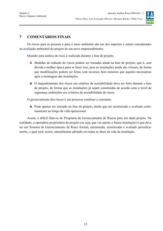 Módulo 2:
Risco e Impacto Ambiental
– WO 53705093
Apostila Análise Risco/2006 Rev.: 1
Flávio Diniz, Luiz Fernando Oliveira, Mariana Bardy e Nilda Visco
13
7 COMENTÁRIOS FINAIS
Os riscos para as pessoas e para o meio ambiente são um dos aspectos a serem considerados
na avaliação ambiental do projeto de um novo empreendimento.
Quando uma análise de risco é realizada durante a fase de projeto,
Medidas de redução de riscos podem ser tomadas ainda na fase de projeto, que é, sem
dúvida a melhor época para se fazer isso, pois as instalações ainda são virtuais, de forma
que modificações podem ser feitas com recursos bem menores que aqueles necessários
após a montagem das instalações.
O enquadramento dos riscos em critérios de aceitabilidade deve ser feito durante a fase
de projeto, de forma que as instalações já sejam construídas de acordo com o nível de
segurança embutidos nos critérios de aceitabilidade de riscos.
O gerenciamento dos riscos é um processo contínuo e constante:
Pode apenas ser iniciado na fase de projeto, tendo que ser monitorado e avaliado conti-
nuamente ao longo da vida operacional
Assim, é difícil falar-se de Programa de Gerenciamento de Riscos para um dado projeto. Na
realidade, a operadora proprietária do projeto (ou seja, que vai operar a futura instalação) é que deve
ter um Sistema de Gerenciamento de Risco formal, estruturado, monitorado e avaliado periodica-
mente, o qual será, assim, naturalmente adotado em todas as fases da vida da instalação.
 