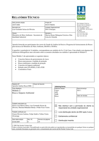 RELATÓRIO TÉCNICO
DET NORSKE VERITAS
REGION SOUTH AMERICA
Rua Sete de Setembro 111,
12º / 14º andares - Centro
CEP: 20050-006 - Rio de Janeiro
RJ, Brasil
Caixa Postal 286
Tel:+55 21 2517-7232
Fax:+55 21 2252 1695
http://www.dnv.com
Data primeira edição: Projeto Nº:
20/07/2006 WO53706056
Aprovado por: Unidade Organizacional:
Luiz Fernando Seixas de Oliveira DNV Principia
Cliente: Atenção a:
Ministério do Meio Ambiente - Secretaria de
Qualidade Industrial
Marcus Bruno Malaquias Ferreira e Rita
Lima de Almeida
Apostila fornecida aos participantes dos cursos de Estudo de Análise de Riscos e Programa de Gerenciamento de Riscos
para técnicos do Ministério do Meio Ambiente, IBAMA e OEMAs.
A apostila é constituída de 14 módulos, correspondentes aos módulos de 0 a 13 do Curso. Uma relação com algumas das
referências bibliográficas mais relevantes sobre os assuntos abordados nos módulos é apresentada no Módulo 0.
Neste Módulo 2 são apresentados os seguintes tópicos:
• Conceitos básicos de gerenciamento de riscos
• Riscos para pessoas e medidas de proteção
• Riscos ambientais e medidas de proteção
• Conceitos de Impacto ambiental
• Relação entre EIA-RIMA, EAR e PGR
• Comentários Finais
Relatório Nº Grupo de Assunto:
Apostila Análise Risco/2006 Indexing terms
Título Relatório: Palavras chaves: Área de serviço:
ISA 1
Setor de Vendas:
Módulo 2:
Risco e Impacto Ambiental
Curso
APP
AQR
Risco
Trabalho executado por:
Flávio Luiz Barros Diniz, Luiz Fernando Seixas de
Oliveira, Mariana Bahadian Bardy e Nilda Visco Vieira
Trabalho verificado por:
Cássia Oliveira Cardoso, Felipe Sodré e Tobias Vieira
Alvarenga
Data desta edição: Rev. Nº.: Número de páginas:
03/04/2007 0 19
Não distribuir sem a permissão do cliente ou
responsável da uinidade organizacional
Livre distribuição dentro da DNV após 3 anos
Estritamente confidencial
Distribuição irrestrita
© 2005 Det Norske Veritas Ltda.
Todos os direitos reservados. Esta publicação ou parte dela não podem ser reproduzidas ou transmitidas em qualquer forma ou qualquer
meio, incluindo fotocópias ou gravações sem o consentimento por escrito da Det Norske Veritas Ltda.
 