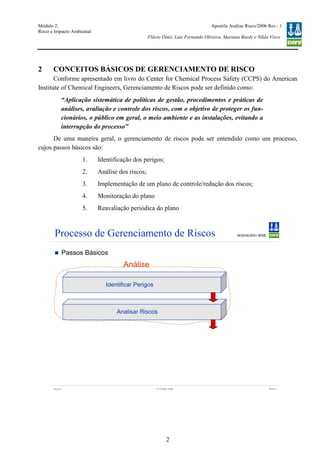 Módulo 2:
Risco e Impacto Ambiental
– WO 53705093
Apostila Análise Risco/2006 Rev.: 1
Flávio Diniz, Luiz Fernando Oliveira, Mariana Bardy e Nilda Visco
2
2 CONCEITOS BÁSICOS DE GERENCIAMENTO DE RISCO
Conforme apresentado em livro do Center for Chemical Process Safety (CCPS) do American
Institute of Chemical Engineers, Gerenciamento de Riscos pode ser definido como:
“Aplicação sistemática de políticas de gestão, procedimentos e práticas de
análises, avaliação e controle dos riscos, com o objetivo de proteger os fun-
cionários, o público em geral, o meio ambiente e as instalações, evitando a
interrupção do processo”
De uma maneira geral, o gerenciamento de riscos pode ser entendido como um processo,
cujos passos básicos são:
1. Identificação dos perigos;
2. Análise dos riscos;
3. Implementação de um plano de controle/redução dos riscos;
4. Monitoração do plano
5. Reavaliação periódica do plano
Version Slide 512 October 2006
Processo de Gerenciamento de Riscos
Passos Básicos
Identificar Perigos
Analisar Riscos
Análise
 