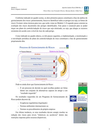 Módulo 2:
Risco e Impacto Ambiental
– WO 53705093
Apostila Análise Risco/2006 Rev.: 1
Flávio Diniz, Luiz Fernando Oliveira, Mariana Bardy e Nilda Visco
3
Conforme indicado no quadro acima, os dois primeiros passos constituem a fase de análise do
gerenciamento dos riscos: primeiramente, busca-se identificar todos os perigos (ou seja, as fontes de
risco). Existem várias técnicas para isso, que serão vistas no Módulo 3. O segundo passo consiste na
avaliação dos riscos decorrentes dos perigos identificados. Este passo é essencial para se poder
traçar um plano de controle/redução de riscos que seja otimizado, ou seja, que aloque os recursos
existentes de acordo com o nível de risco de cada perigo.
Como indicado no quadro abaixo, os três passos seguintes, a implementação, a monitoração e
a reavaliação periódica do plano de controle/redução de risco constituem a fase de gerenciamento
propriamente dita.
Pode-se ainda dizer que Gerenciamento de Risco:
- É um processo de decisão no qual escolhas podem ser feitas
dentre um conjunto de alternativas capazes de atingir a um
“resultado requerido”
Os resultados requeridos de um Programa de Gerenciamento de
Risco podem decorrer de:
- Exigências regulatórias (legislação)
- Normas ambientais internacionais ou
- Normas ou procedimentos da própria empresa
Em última instância, os seus resultados devem sempre resultar na
redução dos riscos para níveis “toleráveis ou aceitáveis” dentro das
restrições impostas pelos recursos disponíveis.
Version Slide 412 October 2006
Processo de Gerenciamento de Riscos
Passos Básicos
Identificar Perigos
Analisar Riscos
Implementar Plano de Controle/Redução de Riscos
Monitorar Plano de Controle/Redução de riscos
Análise
Gerenciamento
Sistema de Gestão
 