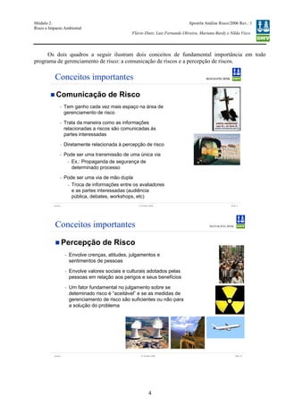 Módulo 2:
Risco e Impacto Ambiental
– WO 53705093
Apostila Análise Risco/2006 Rev.: 1
Flávio Diniz, Luiz Fernando Oliveira, Mariana Bardy e Nilda Visco
4
Os dois quadros a seguir ilustram dois conceitos de fundamental importância em todo
programa de gerenciamento de risco: a comunicação de riscos e a percepção de riscos.
Version Slide 1112 October 2006
Conceitos importantes
Comunicação de Risco
- Tem ganho cada vez mais espaço na área de
gerenciamento de risco
- Trata da maneira como as informações
relacionadas a riscos são comunicadas às
partes interessadas
- Diretamente relacionada à percepção de risco
- Pode ser uma transmissão de uma única via
- Ex.: Propaganda de segurança de
determinado processo
- Pode ser uma via de mão dupla
- Troca de informações entre os avaliadores
e as partes interessadas (audiência
pública, debates, workshops, etc)
Version Slide 1012 October 2006
Conceitos importantes
Percepção de Risco
- Envolve crenças, atitudes, julgamentos e
sentimentos de pessoas
- Envolve valores sociais e culturais adotados pelas
pessoas em relação aos perigos e seus benefícios
- Um fator fundamental no julgamento sobre se
deteminado risco é “aceitável” e se as medidas de
gerenciamento de risco são suficientes ou não para
a solução do problema
 