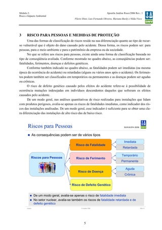 Módulo 2:
Risco e Impacto Ambiental
– WO 53705093
Apostila Análise Risco/2006 Rev.: 1
Flávio Diniz, Luiz Fernando Oliveira, Mariana Bardy e Nilda Visco
5
3 RISCO PARA PESSOAS E MEDIDAS DE PROTEÇÃO
Uma das formas de classificação de riscos reside na sua diferenciação quanto ao tipo de recur-
so vulnerável que é objeto do dano causado pelo acidente. Dessa forma, os riscos podem ser: para
pessoas, para o meio ambiente e para o patrimônio da empresa ou da sociedade.
No que se refere aos riscos para pessoas, existe ainda uma forma de classificação baseada no
tipo de conseqüência avaliada. Conforme mostrado no quadro abaixo, as conseqüências podem ser:
fatalidades, ferimentos, doenças e defeitos genéticos.
Conforme também indicado no quadro abaixo, as fatalidades podem ser imediatas (na mesma
época da ocorrência do acidente) ou retardadas (alguns ou vários anos após o acidente). Os ferimen-
tos podem também ser classificados em temporários ou permanentes e as doenças podem ser agudas
ou crônicas.
O risco de defeito genético causado pelos efeitos do acidente refere-se à possibilidade de
ocorrência mutações indesejadas em indivíduos descendentes daqueles que sofreram os efeitos
causados pelo acidente.
De um modo geral, nas análises quantitativas de risco realizadas para instalações que lidam
com produtos perigosos, avalia-se apenas os riscos de fatalidades imediatas, como indicador dos ris-
cos das instalações analisadas. De um modo geral, esse indicador é suficiente para se obter uma cla-
ra diferenciação das instalações de alto risco das de baixo risco.
Version Slide 1212 October 2006
Riscos para Pessoas
As consequências podem ser de vários tipos
Risco de Fatalidade
Risco de Ferimento
Risco de Doença
Risco de Defeito Genético
Imediata
Retardada
Temporário
Permanente
Aguda
Crônica
Riscos para Pessoas
De um modo geral, avalia-se apenas o risco de fatalidade imediata
No setor nuclear, avalia-se também os riscos de fatalidade retardada e de
defeito genético
 