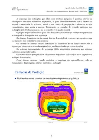 Módulo 2:
Risco e Impacto Ambiental
– WO 53705093
Apostila Análise Risco/2006 Rev.: 1
Flávio Diniz, Luiz Fernando Oliveira, Mariana Bardy e Nilda Visco
6
A segurança das instalações que lidam com produtos perigosos é garantida através da
colocação de uma série de camadas de proteção, as quais constituem barreiras com o objetivo de
prevenir a ocorrência de acidentes, reduzir a sua chance de propagação e minimizar as suas
conseqüências, caso venha a ocorrer. Tipicamente, as camadas de proteção existentes nas
instalações com produtos perigosos são as seguintes (ver quadro abaixo):
O próprio projeto da instalação que é feito de acordo com normas que refletem a experiência e
as boas práticas de engenharia de segurança;
Os sistemas de controle, os alarmes de desvios de controle de processo e os operadores que
são treinados para responder a esses alarmes;
Os sistemas de alarmes críticos, indicadores da ocorrência de um desvio crítico para a
segurança e a intervenção manual dos operadores, também treinados para essas situações;
Os sistemas instrumentados de segurança (SIS), constituídos atualmente por sistemas
eletrônicos computadorizados;
Os dispositivos de proteção física, tais como os dispositivos (válvulas) de alívio de pressão e
os diques de contenção;
Como últimas camadas, visando minimizar a magnitude das conseqüências, estão os
planejamentos de emergência internos e externos à instalação.
Version Slide 1312 October 2006
Camadas de Proteção
Típicas dos atuais projetos de instalações de processos químicos
 