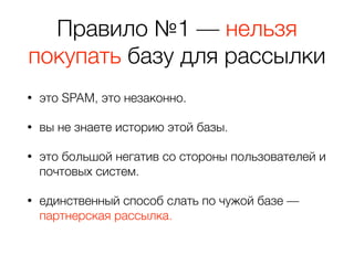 Правило №1 — нельзя
покупать базу для рассылки
• это SPAM, это незаконно.
• вы не знаете историю этой базы.
• это большой негатив со стороны пользователей и
почтовых систем.
• единственный способ слать по чужой базе —
партнерская рассылка.
 
