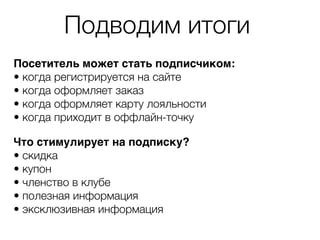 Подводим итоги
Посетитель может стать подписчиком:
• когда регистрируется на сайте
• когда оформляет заказ
• когда оформляет карту лояльности
• когда приходит в оффлайн-точку
Что стимулирует на подписку?
• скидка
• купон
• членство в клубе
• полезная информация
• эксклюзивная информация
 