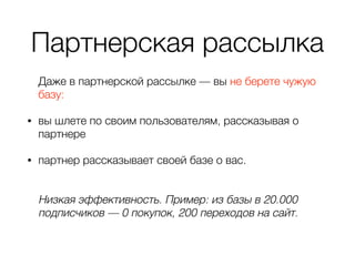 Партнерская рассылка
Даже в партнерской рассылке — вы не берете чужую
базу:
• вы шлете по своим пользователям, рассказывая о
партнере
• партнер рассказывает своей базе о вас. 
Низкая эффективность. Пример: из базы в 20.000
подписчиков — 0 покупок, 200 переходов на сайт.
 