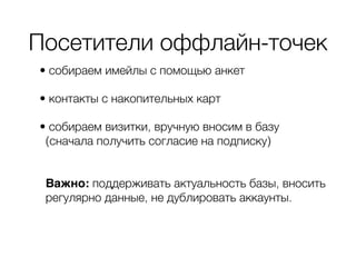 Посетители оффлайн-точек
• собираем имейлы с помощью анкет
• контакты с накопительных карт
• собираем визитки, вручную вносим в базу
(сначала получить согласие на подписку) 
Важно: поддерживать актуальность базы, вносить
регулярно данные, не дублировать аккаунты.
 