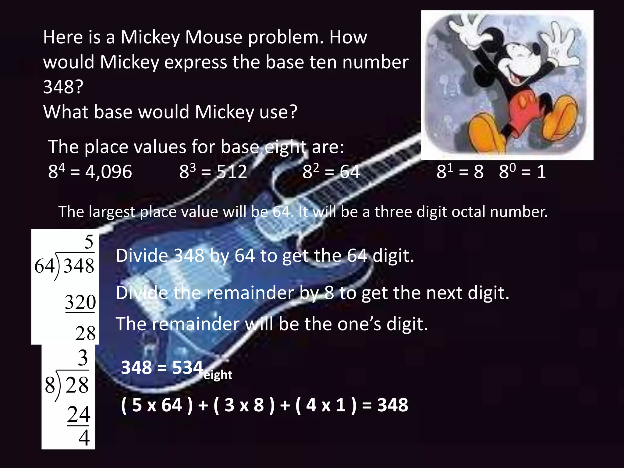 Here is a Mickey Mouse problem. How
would Mickey express the base ten number
348?
What base would Mickey use?
The place values for base eight are:
84 = 4,096 83 = 512 82 = 64 81 = 8 80 = 1
The largest place value will be 64. It will be a three digit octal number.
28
320
5
34864
Divide the remainder by 8 to get the next digit.
4
24
3
288
The remainder will be the one’s digit.
348 = 534eight
( 5 x 64 ) + ( 3 x 8 ) + ( 4 x 1 ) = 348
Divide 348 by 64 to get the 64 digit.
 