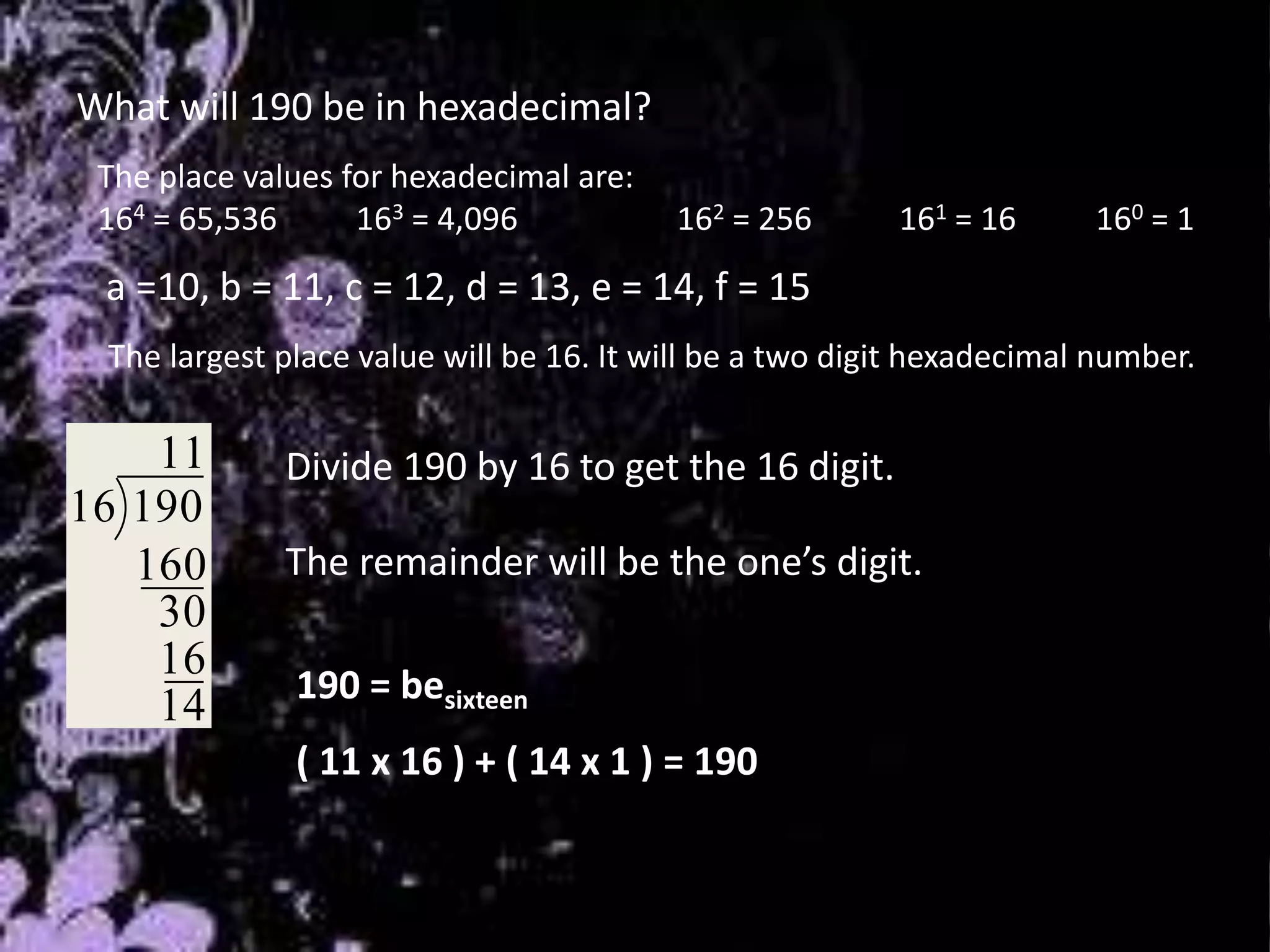 What will 190 be in hexadecimal?
The place values for hexadecimal are:
164 = 65,536 163 = 4,096 162 = 256 161 = 16 160 = 1
14
16
30
160
11
19016
The remainder will be the one’s digit.
190 = besixteen
( 11 x 16 ) + ( 14 x 1 ) = 190
Divide 190 by 16 to get the 16 digit.
The largest place value will be 16. It will be a two digit hexadecimal number.
a =10, b = 11, c = 12, d = 13, e = 14, f = 15
 