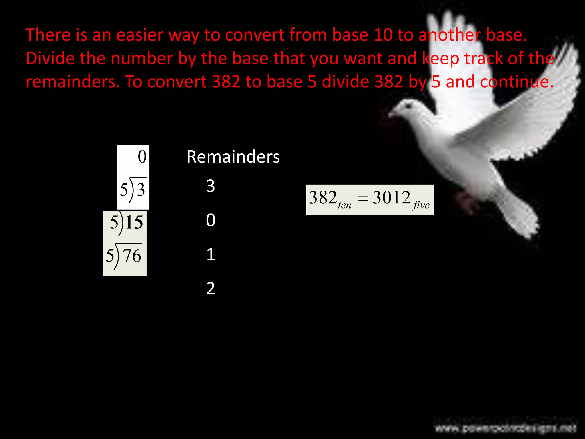 There is an easier way to convert from base 10 to another base.
Divide the number by the base that you want and keep track of the
remainders. To convert 382 to base 5 divide 382 by 5 and continue.
382 3012ten five
76
5 382
15
5 76
3
5 15
0
5 3
0
1
3
2
Remainders
 