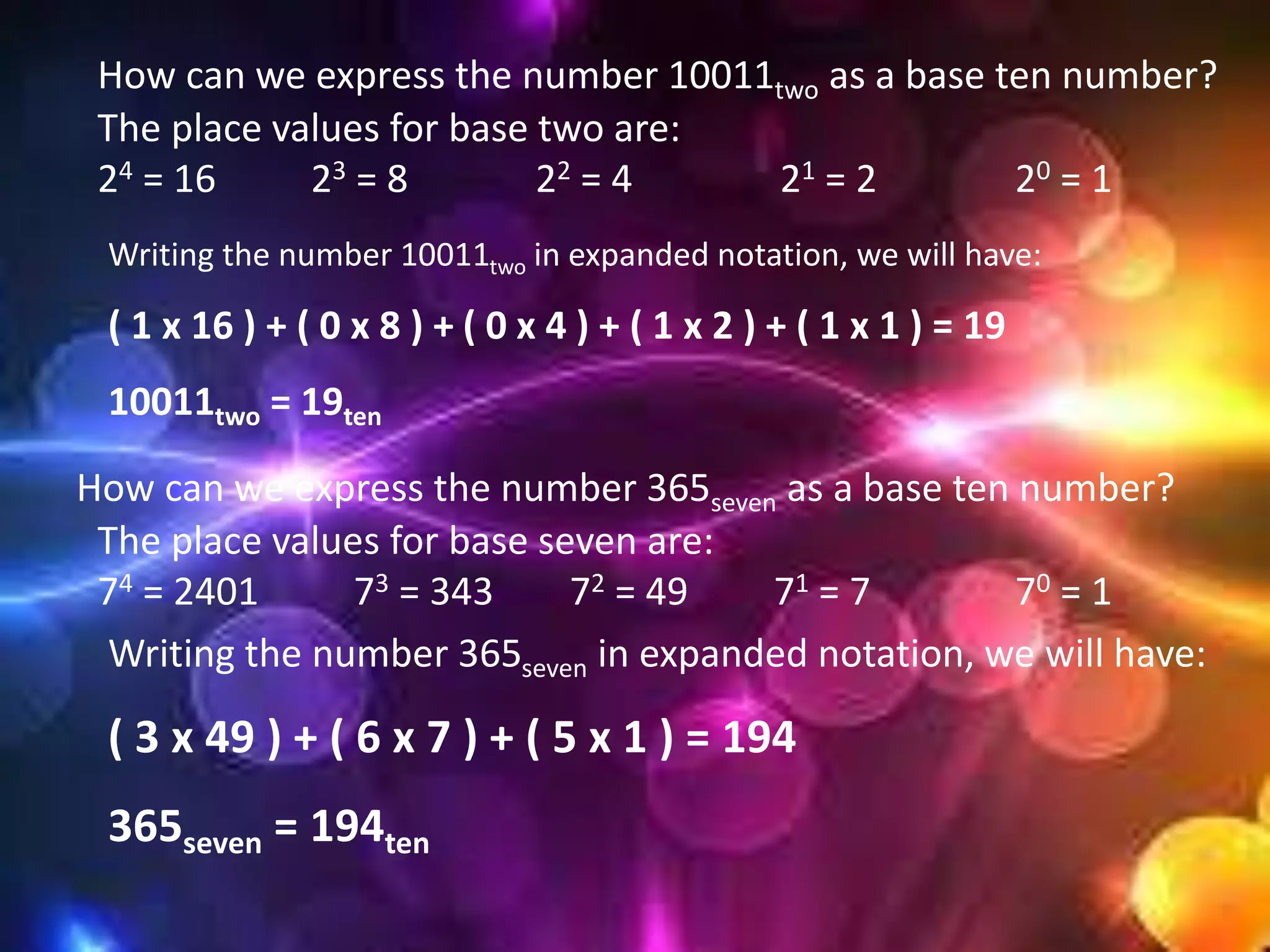 How can we express the number 10011two as a base ten number?
The place values for base two are:
24 = 16 23 = 8 22 = 4 21 = 2 20 = 1
Writing the number 10011two in expanded notation, we will have:
( 1 x 16 ) + ( 0 x 8 ) + ( 0 x 4 ) + ( 1 x 2 ) + ( 1 x 1 ) = 19
10011two = 19ten
How can we express the number 365seven as a base ten number?
Writing the number 365seven in expanded notation, we will have:
( 3 x 49 ) + ( 6 x 7 ) + ( 5 x 1 ) = 194
365seven = 194ten
The place values for base seven are:
74 = 2401 73 = 343 72 = 49 71 = 7 70 = 1
 