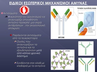 ΑντισώματαΑντισώματα
Η ικανότητα του οργανισμού ναικανότητα του οργανισμού να
αναγνωρίζει οποιαδήποτεαναγνωρίζει οποιαδήποτε
αντιγόνο προκαλεί μια σειράαντιγόνο προκαλεί μια σειρά
αντιδράσεων ,την ανοσολογικήαντιδράσεων ,την ανοσολογική
απόκρισηαπόκριση
ΠαράγονταιΠαράγονται αντισώματααντισώματα
από τα λευκοκύτταρααπό τα λευκοκύτταρα
Ουσίες πουΟυσίες που
αναγνωρίζουν τααναγνωρίζουν τα
αντιγόνα και τααντιγόνα και τα
εξουδετερώνουνεξουδετερώνουν μετά
από κάποιο χρονικό
διάστημα
Συνδέονται σαν κλειδί μεΣυνδέονται σαν κλειδί με
κλειδαριάκλειδαριά με τα αντιγόναμε τα αντιγόνα
ΕΙΔΙΚΟΙ ΕΣΩΤΕΡΙΚΟΙ ΜΗΧΑΝΙΣΜΟΙ ΑΜΥΝΑΣ
 