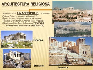 ARQUITECTURA RELIGIOSA
Importancia de LA ACRÓPOLIS ( ej.Atenas)
-Origen: Palacios micénicos ( Megarón)
-Época Arcaica: antiguo Partenon y Erecteión
-Pericles: 2º Partenón, T. Atenea Niké, Propileos
- Se desarrolla un Recinto Sagrado ( TEMENOS)
y una entrada monumental (PROPILEOS)
Partenón
Erecteión
Propileos
 