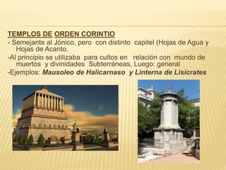 TEMPLOS DE ORDEN CORINTIO
- Semejante al Jónico, pero con distinto capitel (Hojas de Agua y
Hojas de Acanto.
-Al principio se utilizaba para cultos en relación con mundo de
muertos y divinidades Subterráneas, Luego: general
-Ejemplos: Mausoleo de Halicarnaso y Linterna de Lisícrates
 