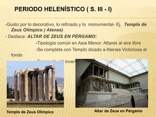 -Gusto por lo decorativo, lo refinado y lo monumental- Ej. Templo de
Zeus Olímpico ( Atenas)
- Destaca: ALTAR DE ZEUS EN PÉRGAMO:
-Tipología común en Asia Menor: Altares al aire libre
-Se completa con Templo dicado a Atenea Victoriosa al
fondo
-Forma de U invertida: Centro: Altar
Templo de Zeus Olímpico Altar de Zeus en Pérgamo
PERIODO HELENÍSTICO ( S. III - I)
 