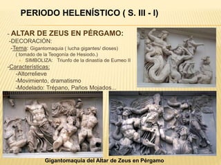 - ALTAR DE ZEUS EN PÉRGAMO:
-DECORACIÓN:
-Tema: Gigantomaquia ( lucha gigantes/ dioses)
( tomado de la Teogonía de Hesiodo.)
 SIMBOLIZA: Triunfo de la dinastía de Eumeo II
-Características:
-Altorrelieve
-Movimiento, dramatismo
-Modelado: Trépano, Paños Mojados...
Gigantomaquia del Altar de Zeus en Pérgamo
PERIODO HELENÍSTICO ( S. III - I)
 