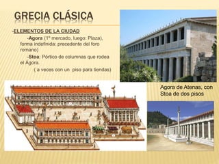 GRECIA CLÁSICA
-ELEMENTOS DE LA CIUDAD
-Agora (1º mercado, luego: Plaza),
forma indefinida: precedente del foro
romano)
-Stoa: Pórtico de columnas que rodea
el Ágora.
( a veces con un piso para tiendas)
Agora de Atenas, con
Stoa de dos pisos
 