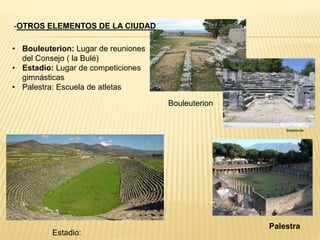 • Bouleuterion: Lugar de reuniones
del Consejo ( la Bulé)
• Estadio: Lugar de competiciones
gimnásticas
• Palestra: Escuela de atletas
-OTROS ELEMENTOS DE LA CIUDAD
Palestra
Estadio:
Bouleuterion
 