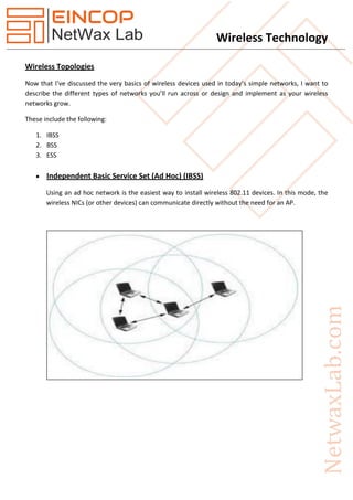 Wireless Technology
Wireless Topologies
Now that I’ve discussed the very basics of wireless devices used in today’s simple networks, I want to
describe the different types of networks you’ll run across or design and implement as your wireless
networks grow.
These include the following:
1. IBSS
2. BSS
3. ESS
 Independent Basic Service Set (Ad Hoc) (IBSS)
Using an ad hoc network is the easiest way to install wireless 802.11 devices. In this mode, the
wireless NICs (or other devices) can communicate directly without the need for an AP.
 