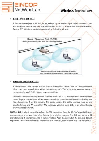 Wireless Technology
 Basic Service Set (BSS)
A basic service set (BSS) is the area, or cell, defined by the wireless signal served by the AP. It can
also be called a basic service area (BSA) and the two terms, BSS and BSA, can be interchangeable.
Even so, BSS is the term most commonly used to define the cell area.
 Extended Service Set (ESS)
A good thing to know is that if you set all your access points to the same SSID, mobile wireless
clients can roam around freely within the same network. This is the most common wireless
network design you’ll find in today’s corporate settings.
Doing this creates something called an extended service set (ESS), which provides more coverage
than a single access point and allows users to roam from one AP to another without having their
host disconnected from the network. This design creates the ability to move more or less
seamlessly from one AP to another. APs configured with the same SSIDs in an office, thereby
creating the ESS network.
NOTE:- ( SSID is a basic name that defines the BSA transmitted from the AP. You’ve probably seen
that name pop up on your host when looking for a wireless network. The SSID can be up to 32
characters long. It normally consists of human readable ASCII characters, but the standard doesn’t
require this. The SSID is defined as a sequence of 1 to 32 octets, each of which may take any value.)
 