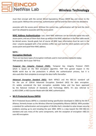 Wireless Technology
must then encrypt with the correct Wired Equivalency Privacy (WEP) key and return to the
access point. Without the correct key, authentication will fail and the client won’t be allowed to
associate with the access point. Without the correct key, authentication will fail and the client
won’t be allowed to associate with the access point
MAC Address Authentication- Last, client MAC addresses can be statically typed into each
access point, and any of them that show up without that MAC addresses in the filter table would
be denied access. Sounds good, but of course all MAC layer information must be sent in the
clear—anyone equipped with a free wireless sniffer can just read the client packets sent to the
access point and spoof their MAC address.
NOTE:-
Encryption Methods
There are two basic types of encryption methods used in most wireless networks today:
TKIP and AES. We’ll cover TKIP first
Temporal Key Integrity Protocol (TKIP):- Temporal Key Integrity Protocol (TKIP)
which is based on the RC4 encryption algorithm. TKIP first gained respect in the
WLAN world due to the protections it affords the authentication process, but it is
also used after that completes to encrypt the data traffic thereafter.
Advanced Encryption Standard (AES):- Both WPA/2 and the 802.11i standard call
for the use of 128-bit Advanced Encryption Standard (AES) for data encryption.
It’s widely considered the best encryption available today and has been approved
by the National Institute of Standards and Technology (NIST). It’s also referred to
as AES-CCMP, or AES Counter Mode with CBC-MAC authentication.
 Wi-Fi Protected Access (WPA)
Wi-Fi Protected Access (WPA) is a standard testing specification developed in 2003 by the Wi-Fi
Alliance, formerly known as the Wireless Ethernet Compatibility Alliance (WECA). WPA provides
a standard for authentication and encryption of WLANs that’s intended to solve known security
problems existing up to and including the year 2003. WPA is a step toward the IEEE 802.11i
standard and uses many of the same components, with the exception of encryption—802.11i
uses AES encryption.
 