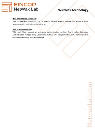 Wireless Technology
WPA or WPA2 Pre-Shared Key
WPA or WPA2Pre-Shared Key (PSK) is a better form of wireless security than any other basic
wireless security method mentioned so far.
WPA or WPA2 Enterprise
WPA and WPA2 support an enterprise authentication method. This is called Extensible
Authentication Protocol (EAP). Understand that EAP isn’t a single method, but a framework that
enhances the existing 802.1x framework.
 
