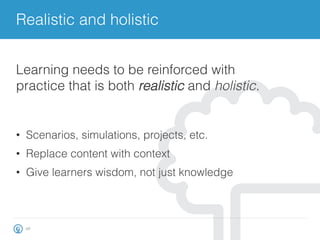 Realistic and holistic
26
•  Scenarios, simulations, projects, etc.
•  Replace content with context
•  Give learners wisdom, not just knowledge
Learning needs to be reinforced with
practice that is both realistic and holistic.
 