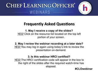 #CLOwebinar
	
   	
  
	
  	
  
1. May I receive a copy of the slides?
YES! Click on the resource list located on the top left
portion of your screen.
2. May I review the webinar recording at a later date?
YES! You may log in again using today’s link to review the
presentation on-demand.
3. Is this webinar HRCI certified?
YES! The HRCI certification code will appear in the box to
the right of the slides after the required watch-time has
elapsed.
Frequently	
  Asked	
  Ques6ons	
  
 