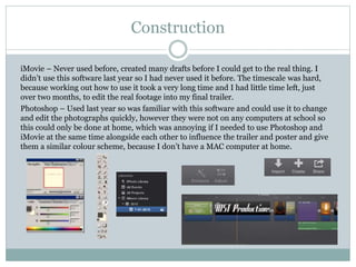 Construction
iMovie – Never used before, created many drafts before I could get to the real thing. I
didn’t use this software last year so I had never used it before. The timescale was hard,
because working out how to use it took a very long time and I had little time left, just
over two months, to edit the real footage into my final trailer.
Photoshop – Used last year so was familiar with this software and could use it to change
and edit the photographs quickly, however they were not on any computers at school so
this could only be done at home, which was annoying if I needed to use Photoshop and
iMovie at the same time alongside each other to influence the trailer and poster and give
them a similar colour scheme, because I don’t have a MAC computer at home.
 