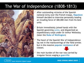 Juan Antonio López Luque
The War of Independence (1808-1813)
 After outstanding victories of the Spanish
national Army over the French troops, Napoleon
himself decided to intervine personally leading
an invading force of 300,000 men from his best
units
 Britain immediately joined hands with the
Spanish governing junta, and dispatched an
expeditionary corps under Sir Arthur Wellesley
(later the Duke of Wellington)
 The heart of the Spanish War of Independence
lay not in the maneuverings of the field armies
but in the massive popular resistance of all
classes.
 the main burden of the war was carried by
irregular forces waging a guerrilla
 