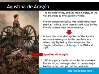 Juan Antonio López Luque
Agustina de Aragón
 The main suffering, and the main heroics, of the
war belonged to the Spanish civilians.
 French occupation policy was harsh withsavage
reprisals: whole towns were sacked; rape by the
French soldiers were not uncommon
 In turn, the most vivid symbols of the Spanish
resistance were given by the populace as a
whole, highlighted by the two spectacular
sieges-to-the-death of Zaragoza in 1808 and
1809
 Agustina de Aragón
 1813 brought a steady retreat by the shrunken
French forces, no longer able to contest major
battles in the main part of the peninsula.
 