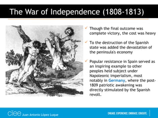 Juan Antonio López Luque
The War of Independence (1808-1813)
 Though the final outcome was
complete victory, the cost was heavy
 To the destruction of the Spanish
state was added the devastation of
the peninsula's economy
 Popular resistance in Spain served as
an inspiring example to other
peoples held subject under
Napoleonic imperialism, most
notably in Germany, where the post-
1809 patriotic awakening was
directly stimulated by the Spanish
revolt.
 