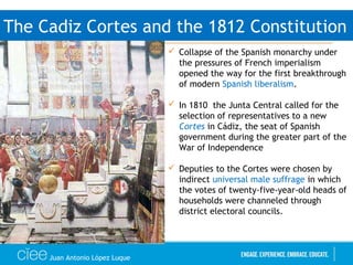 Juan Antonio López Luque
The Cadiz Cortes and the 1812 Constitution
 Collapse of the Spanish monarchy under
the pressures of French imperialism
opened the way for the first breakthrough
of modern Spanish liberalism.
 In 1810 the Junta Central called for the
selection of representatives to a new
Cortes in Cádiz, the seat of Spanish
government during the greater part of the
War of Independence
 Deputies to the Cortes were chosen by
indirect universal male suffrage in which
the votes of twenty-five-year-old heads of
households were channeled through
district electoral councils.
 