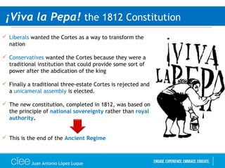 Juan Antonio López Luque
¡Viva la Pepa! the 1812 Constitution
 Liberals wanted the Cortes as a way to transform the
nation
 Conservatives wanted the Cortes because they were a
traditional institution that could provide some sort of
power after the abdication of the king
 Finally a traditional three-estate Cortes is rejected and
a unicameral assembly is elected.
 The new constitution, completed in 1812, was based on
the principle of national sovereignty rather than royal
authority.
 This is the end of the Ancient Regime
 
