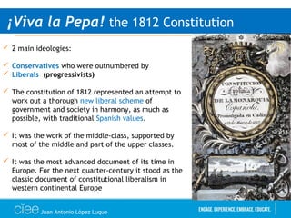 Juan Antonio López Luque
¡Viva la Pepa! the 1812 Constitution
 2 main ideologies:
 Conservatives who were outnumbered by
 Liberals (progressivists)
 The constitution of 1812 represented an attempt to
work out a thorough new liberal scheme of
government and society in harmony, as much as
possible, with traditional Spanish values.
 It was the work of the middle-class, supported by
most of the middle and part of the upper classes.
 It was the most advanced document of its time in
Europe. For the next quarter-century it stood as the
classic document of constitutional liberalism in
western continental Europe
 