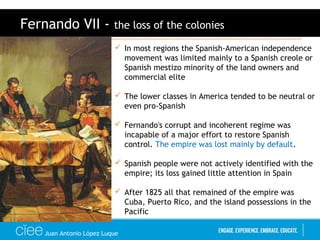 Juan Antonio López Luque
Fernando VII - the loss of the colonies
 In most regions the Spanish-American independence
movement was limited mainly to a Spanish creole or
Spanish mestizo minority of the land owners and
commercial elite
 The lower classes in America tended to be neutral or
even pro-Spanish
 Fernando's corrupt and incoherent regime was
incapable of a major effort to restore Spanish
control. The empire was lost mainly by default.
 Spanish people were not actively identified with the
empire; its loss gained little attention in Spain
 After 1825 all that remained of the empire was
Cuba, Puerto Rico, and the island possessions in the
Pacific
 