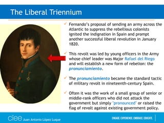 Juan Antonio López Luque
The Liberal Triennium
 Fernando’s proposal of sending an army across the
Atlantic to suppress the rebellious colonists
ignited the indignation in Spain and prompt
another successful liberal revolution in January
1820.
 This revolt was led by young officers in the Army
whose chief leader was Major Rafael del Riego
and will establish a new form of rebelion: the
pronunciamiento.
 The pronunciamiento became the standard tactic
of military revolt in nineteenth-century Spain.
 Often it was the work of a small group of senior or
middle-rank officers who did not attack the
government but simply "pronounced" or raised the
flag of revolt against existing government policy.
 