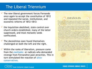 Juan Antonio López Luque
The Liberal Triennium
 The new liberal government forces Fernando
once again to accept the constitution of 1812
and repeated the social, institutional, and
economic reforms of 1812-1813:
 the Inquisition abolished, state control over
church orders established, many of the latter
suppressed, and most monastic lands
confiscated.
 The doceañistas soon found themselves
challenged on both the left and the right.
 Within the ranks of liberalism, pressure came
from the exaltados or radicals who demanded
revenge from Fernandine past atrocities. This in
turn stimulated the reaction of ultra-
conservatives.
 