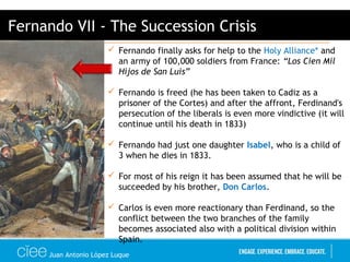 Juan Antonio López Luque
 Fernando finally asks for help to the Holy Alliance* and
an army of 100,000 soldiers from France: “Los Cien Mil
Hijos de San Luis”
 Fernando is freed (he has been taken to Cadiz as a
prisoner of the Cortes) and after the affront, Ferdinand's
persecution of the liberals is even more vindictive (it will
continue until his death in 1833)
 Fernando had just one daughter Isabel, who is a child of
3 when he dies in 1833.
 For most of his reign it has been assumed that he will be
succeeded by his brother, Don Carlos.
 Carlos is even more reactionary than Ferdinand, so the
conflict between the two branches of the family
becomes associated also with a political division within
Spain.
Fernando VII - The Succession Crisis
 