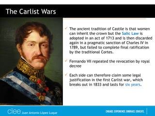 Juan Antonio López Luque
The Carlist Wars
 The ancient tradition of Castile is that women
can inherit the crown but the Salic Law is
adopted in an act of 1713 and is then discarded
again in a pragmatic sanction of Charles IV in
1789, but failed to complete final ratification
by the traditional Cortes.
 Fernando VII repeated the revocation by royal
decree
 Each side can therefore claim some legal
justification in the first Carlist war, which
breaks out in 1833 and lasts for six years.
 