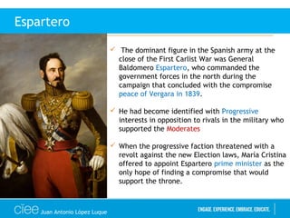Juan Antonio López Luque
Espartero
 The dominant figure in the Spanish army at the
close of the First Carlist War was General
Baldomero Espartero, who commanded the
government forces in the north during the
campaign that concluded with the compromise
peace of Vergara in 1839.
 He had become identified with Progressive
interests in opposition to rivals in the military who
supported the Moderates
 When the progressive faction threatened with a
revolt against the new Election laws, María Cristina
offered to appoint Espartero prime minister as the
only hope of finding a compromise that would
support the throne.
 