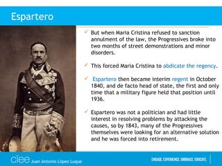 Juan Antonio López Luque
Espartero
 But when Maria Cristina refused to sanction
annulment of the law, the Progressives broke into
two months of street demonstrations and minor
disorders.
 This forced Maria Cristina to abdicate the regency.
 Espartero then became interim regent in October
1840, and de facto head of state, the first and only
time that a military figure held that position until
1936.
 Espartero was not a politician and had little
interest in resolving problems by attacking the
causes, so by 1843, many of the Progressives
themselves were looking for an alternative solution
and he was forced into retirement.
 